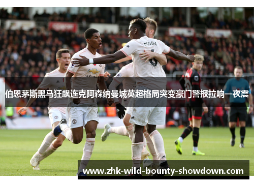 伯恩茅斯黑马狂飙连克阿森纳曼城英超格局突变豪门警报拉响一夜震 伯恩茅斯黑马狂飙连克阿森纳曼城英超格局突变豪门警报拉响一夜震