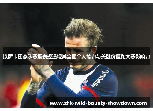 以萨卡国家队赛场表现透视其全面个人能力与关键价值和大赛影响力 以萨卡国家队赛场表现透视其全面个人能力与关键价值和大赛影响力