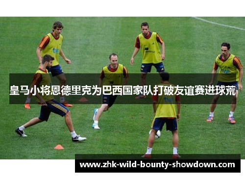 皇马小将恩德里克为巴西国家队打破友谊赛进球荒